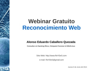 Webinar Gratuito 
Reconocimiento Web 
V. 2 
Alonso Eduardo Caballero Quezada 
Consultor en Hacking Ético, Informática Forense & GNU/Linux 
Sitio Web: http://www.ReYDeS.com 
Sábado 8 de Noviembre del 2014 
e-mail: ReYDeS@gmail.com 
 