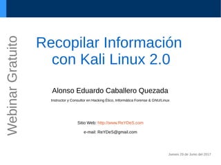 Recopilar Información
con Kali Linux 2.0
Alonso Eduardo Caballero Quezada
Instructor y Consultor en Hacking Ético, Informática Forense & GNU/Linux
Sitio Web: http://www.ReYDeS.com
e-mail: ReYDeS@gmail.com
Jueves 29 de Junio del 2017
WebinarGratuito
 