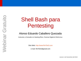 Shell Bash para
Pentesting
Alonso Eduardo Caballero Quezada
Instructor y Consultor en Hacking Ético, Forense Digital & GNU/Linux
Sitio Web: http://www.ReYDeS.com
e-mail: ReYDeS@gmail.com
Jueves 1 de Noviembre del 2018
WebinarGratuito
 