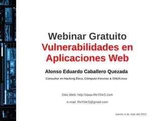 Alonso Eduardo Caballero Quezada
Consultor en Hacking Ético, Cómputo Forense & GNU/Linux
Sitio Web: http://www.ReYDeS.com
e-mail: ReYDeS@gmail.com
Jueves 4 de Julio del 2013
Webinar Gratuito
Vulnerabilidades en
Aplicaciones Web
 