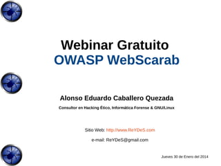 Webinar Gratuito
OWASP WebScarab
Alonso Eduardo Caballero Quezada
Consultor en Hacking Ético, Informática Forense & GNU/Linux

Sitio Web: http://www.ReYDeS.com
e-mail: ReYDeS@gmail.com

Jueves 30 de Enero del 2014

 