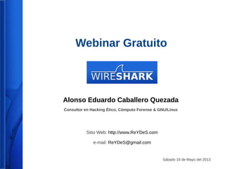 Webinar Gratuito 
Sábado 18 de Octubre del 2014 
WireShark 
V. 2 
Alonso Eduardo Caballero Quezada 
Consultor en Hacking Ético, Informática Forense & GNU/Linux 
Sitio Web: http://www.ReYDeS.com 
e-mail: ReYDeS@gmail.com 
 