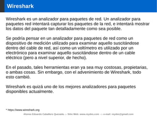 Alonso Eduardo Caballero Quezada -:- Sitio Web: www.reydes.com -:- e-mail: reydes@gmail.com
Wireshark
Wireshark es un analizador para paquetes de red. Un analizador para
paquetes red intentará capturar los paquetes de la red, e intentará mostrar
los datos del paquete tan detalladamente como sea posible.
Se podría pensar en un analizador para paquetes de red como un
dispositivo de medición utilizado para examinar aquello suscitándose
dentro del cable de red, así como un voltímetro es utilizado por un
electrónico para examinar aquello suscitándose dentro de un cable
eléctrico (pero a nivel superior, de hecho).
En el pasado, tales herramientas eran ya sea muy costosas, propietarias,
o ambas cosas. Sin embargo, con el advenimiento de Wireshark, todo
esto cambió.
Wireshark es quizá uno de los mejores analizadores para paquetes
disponibles actualmente.
* https://www.wireshark.org
 