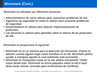 Alonso Eduardo Caballero Quezada -:- Sitio Web: www.reydes.com -:- e-mail: reydes@gmail.com
Wireshark (Cont.)
Wireshark es utilizados por diferentes personas:
● Administradores de red lo utilizan para solucionar problemas de red.
● Ingenieros de seguridad en redes lo utilizan para examinar problemas
de seguridad.
● Desarrolladores lo utilizan para depurar implementaciones de
protocolos.
● Las personas lo utilizan para aprender sobre lo interno de los protocolos
de red.
Wireshark no proporciona lo siguiente:
● Wireshark no es un sistema para la detección de intrusiones. Podría no
advertir cuando alguien haga cosas extrañas en la red, Wireshark podría
ayudar a averiguar aquello lo cual realmente está ocurriendo.
● Wireshark no manipulará cosas en la red, podría únicamente “medir”
cosas desde este. Wireshark no envía paquetes sobre la red o hace
otras cosas activas. (excepto para resoluciones de nombres).
 