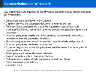 Alonso Eduardo Caballero Quezada -:- Sitio Web: www.reydes.com -:- e-mail: reydes@gmail.com
Características de Wireshark
Las siguientes son algunas de las diversas características proporcionadas
por Wireshark:
● Disponible para Windows y GNU/Linux.
● Captura en vivo de paquetes desde una interfaz de red.
● Abrir archivos conteniendo datos de paquetes capturados con
tcpdump/WinDump, Wireshark, y otros programas para la captura de
paquetes.
● Importar paquetes desde archivos de texto conteniendo volcados
hexadecimales de paquetes de datos.
● Mostrar paquetes con una información muy detallada del protocolo.
● Guardar paquetes de datos capturados.
● Exportar algunos o todos los paquetes en diferentes formatos para la
captura de archivos.
● Filtrar paquetes sobre diversos criterios.
● Busca paquetes sobre diversos criterios.
● Colorear la visualización de paquetes basado en filtros.
● Crear diversas estadísticas.
● Y mucho mas.
 