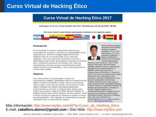 Curso Virtual de Hacking Ético
Alonso Eduardo Caballero Quezada -:- Sitio Web: www.reydes.com -:- e-mail: reydes@gmail.com
Más Información: http://www.reydes.com/d/?q=Curso_de_Hacking_Etico
E-mail: caballero.alonso@gmail.com / Sitio Web: http://www.reydes.com
 