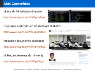 Alonso Eduardo Caballero Quezada -:- Sitio Web: www.reydes.com -:- e-mail: reydes@gmail.com
Más Contenidos
Videos de 36 Webinars Gratuitos
http://www.reydes.com/d/?q=videos
Diapositivas utilizadas en los Webinars Gratuitos.
http://www.reydes.com/d/?q=node/3
Artículos y documentos publicados
http://www.reydes.com/d/?q=node/2
Mi Blog sobre temas de mi interés.
http://www.reydes.com/d/?q=blog/1
 