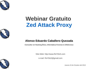 Webinar Gratuito
Zed Attack Proxy
Alonso Eduardo Caballero Quezada
Consultor en Hacking Ético, Informática Forense & GNU/Linux

Sitio Web: http://www.ReYDeS.com
e-mail: ReYDeS@gmail.com

Jueves 24 de Octubre del 2013

 