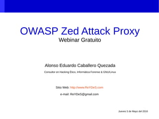 OWASP Zed Attack Proxy
Webinar Gratuito
Alonso Eduardo Caballero Quezada
Consultor en Hacking Ético, Informática Forense & GNU/Linux
Sitio Web: http://www.ReYDeS.com
e-mail: ReYDeS@gmail.com
Jueves 5 de Mayo del 2016
 