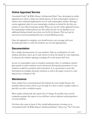 Online Appraisal Service
Associated Crafts®
& Willet Hauser Architectural Glass®
have developed an online
appraisal tool, where a client can submit photos of their stained glass windows to
obtain a free estimated replacement cost of each stained glass window. Having a
correct appraisal value for your stained glass windows is critical for the fine arts
section of your client’s insurance policy. When you use the online appraisal service,
the stained glass window photos are also safely housed in our database as an
additional backup should your client ever be hit by disaster. This tool can be
accessed at www.associatedcrafts.com or www.willethauser.com.
Once the appraisal is complete, you should review your coverage with your
insurance provider to verify the windows are covered appropriately.
Documentation
Do a simple documentation of your windows. Take an overall photo of each
window and then a close up of each section to show the detail. It is also important
to measure the window opening, rounding off to the nearest half foot.
In case of catastrophes such as tornados, hurricanes, fires, or vandalism, stained
glass panels or entire windows can be destroyed. Having documentation of your
windows would be essential in their restoration. It is a good idea to store this
information in multiple electronic locations as well as the paper version in a safe
deposit box or fireproof file.
Maintenance
Some studios have restored projects left undone for years simply because the
members did not know where to go for help. It is best to select a quality studio to
provide you with a condition report.
Most studios will provide this report free of charge. If possible, have several
companies prepare the report so you will have various opinions and perspectives
on your windows.
For those who want to know if they should add protective covering, we at
Associated Crafts®
& Willet Hauser Architectural Glass®
always say, “Yes”! In most
page 10
 