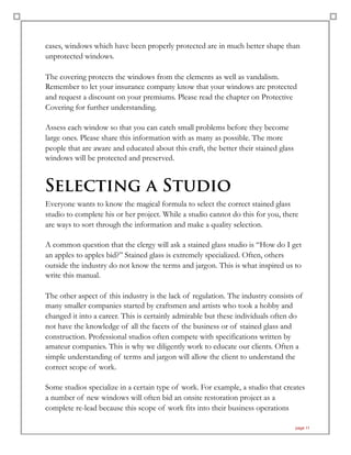 cases, windows which have been properly protected are in much better shape than
unprotected windows.
The covering protects the windows from the elements as well as vandalism.
Remember to let your insurance company know that your windows are protected
and request a discount on your premiums. Please read the chapter on Protective
Covering for further understanding.
Assess each window so that you can catch small problems before they become
large ones. Please share this information with as many as possible. The more
people that are aware and educated about this craft, the better their stained glass
windows will be protected and preserved.
Selecting a Studio
Everyone wants to know the magical formula to select the correct stained glass
studio to complete his or her project. While a studio cannot do this for you, there
are ways to sort through the information and make a quality selection.
A common question that the clergy will ask a stained glass studio is “How do I get
an apples to apples bid?” Stained glass is extremely specialized. Often, others
outside the industry do not know the terms and jargon. This is what inspired us to
write this manual.
The other aspect of this industry is the lack of regulation. The industry consists of
many smaller companies started by craftsmen and artists who took a hobby and
changed it into a career. This is certainly admirable but these individuals often do
not have the knowledge of all the facets of the business or of stained glass and
construction. Professional studios often compete with specifications written by
amateur companies. This is why we diligently work to educate our clients. Often a
simple understanding of terms and jargon will allow the client to understand the
correct scope of work.
Some studios specialize in a certain type of work. For example, a studio that creates
a number of new windows will often bid an onsite restoration project as a
complete re-lead because this scope of work fits into their business operations
page 11
 