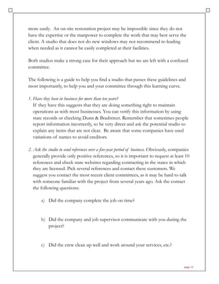 more easily. An on-site restoration project may be impossible since they do not
have the expertise or the manpower to complete the work that may best serve the
client. A studio that does not do new windows may not recommend re-leading
when needed as it cannot be easily completed at their facilities.
Both studios make a strong case for their approach but we are left with a confused
committee.
The following is a guide to help you find a studio that passes these guidelines and
most importantly, to help you and your committee through this learning curve.
1. Have they been in business for more than ten years? 
If they have this suggests that they are doing something right to maintain
operations as with most businesses. You can verify this information by using
state records or checking Dunn & Bradstreet. Remember that sometimes people
report information incorrectly, so be very direct and ask the potential studio to
explain any items that are not clear. Be aware that some companies have used
variations of names to avoid creditors.
2. Ask the studio to send references over a five-year period of business. Obviously, companies
generally provide only positive references, so it is important to request at least 10
references and check state websites regarding contracting in the states in which
they are licensed. Pick several references and contact these customers. We
suggest you contact the most recent client committees, as it may be hard to talk
with someone familiar with the project from several years ago. Ask the contact
the following questions:
a) Did the company complete the job on time?
b) Did the company and job supervisor communicate with you during the
project?
c) Did the crew clean up well and work around your services, etc.?
page 12
 