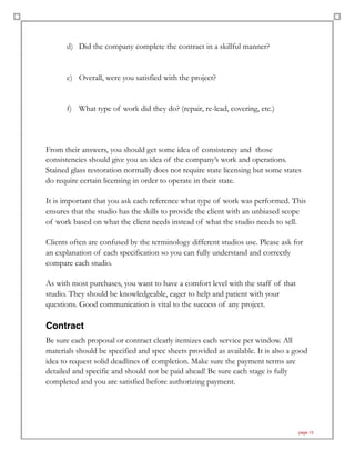 d) Did the company complete the contract in a skillful manner?
e) Overall, were you satisfied with the project?
f) What type of work did they do? (repair, re-lead, covering, etc.)
From their answers, you should get some idea of consistency and those
consistencies should give you an idea of the company’s work and operations.
Stained glass restoration normally does not require state licensing but some states
do require certain licensing in order to operate in their state.
It is important that you ask each reference what type of work was performed. This
ensures that the studio has the skills to provide the client with an unbiased scope
of work based on what the client needs instead of what the studio needs to sell.
Clients often are confused by the terminology different studios use. Please ask for
an explanation of each specification so you can fully understand and correctly
compare each studio.
As with most purchases, you want to have a comfort level with the staff of that
studio. They should be knowledgeable, eager to help and patient with your
questions. Good communication is vital to the success of any project.
Contract
Be sure each proposal or contract clearly itemizes each service per window. All
materials should be specified and spec sheets provided as available. It is also a good
idea to request solid deadlines of completion. Make sure the payment terms are
detailed and specific and should not be paid ahead! Be sure each stage is fully
completed and you are satisfied before authorizing payment.
page 13
 