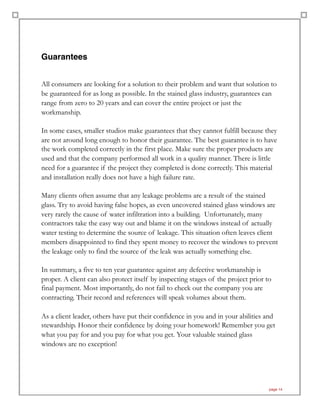 Guarantees
All consumers are looking for a solution to their problem and want that solution to
be guaranteed for as long as possible. In the stained glass industry, guarantees can
range from zero to 20 years and can cover the entire project or just the
workmanship.
In some cases, smaller studios make guarantees that they cannot fulfill because they
are not around long enough to honor their guarantee. The best guarantee is to have
the work completed correctly in the first place. Make sure the proper products are
used and that the company performed all work in a quality manner. There is little
need for a guarantee if the project they completed is done correctly. This material
and installation really does not have a high failure rate.
Many clients often assume that any leakage problems are a result of the stained
glass. Try to avoid having false hopes, as even uncovered stained glass windows are
very rarely the cause of water infiltration into a building. Unfortunately, many
contractors take the easy way out and blame it on the windows instead of actually
water testing to determine the source of leakage. This situation often leaves client
members disappointed to find they spent money to recover the windows to prevent
the leakage only to find the source of the leak was actually something else.
In summary, a five to ten year guarantee against any defective workmanship is
proper. A client can also protect itself by inspecting stages of the project prior to
final payment. Most importantly, do not fail to check out the company you are
contracting. Their record and references will speak volumes about them.
As a client leader, others have put their confidence in you and in your abilities and
stewardship. Honor their confidence by doing your homework! Remember you get
what you pay for and you pay for what you get. Your valuable stained glass
windows are no exception!
page 14
 