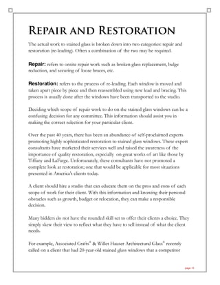 Repair and Restoration
The actual work to stained glass is broken down into two categories: repair and
restoration (re-leading). Often a combination of the two may be required.
Repair: refers to onsite repair work such as broken glass replacement, bulge
reduction, and securing of loose braces, etc.
Restoration: refers to the process of re-leading. Each window is moved and
taken apart piece by piece and then reassembled using new lead and bracing. This
process is usually done after the windows have been transported to the studio.
Deciding which scope of repair work to do on the stained glass windows can be a
confusing decision for any committee. This information should assist you in
making the correct selection for your particular client.
Over the past 40 years, there has been an abundance of self-proclaimed experts
promoting highly sophisticated restoration to stained glass windows. These expert
consultants have marketed their services well and raised the awareness of the
importance of quality restoration, especially on great works of art like those by
Tiffany and LaFarge. Unfortunately, these consultants have not promoted a
complete look at restoration; one that would be applicable for most situations
presented in America’s clients today.
A client should hire a studio that can educate them on the pros and cons of each
scope of work for their client. With this information and knowing their personal
obstacles such as growth, budget or relocation, they can make a responsible
decision.
Many bidders do not have the rounded skill set to offer their clients a choice. They
simply skew their view to reflect what they have to sell instead of what the client
needs.
For example, Associated Crafts®
& Willet Hauser Architectural Glass®
recently
called on a client that had 20-year-old stained glass windows that a competitor
page 15
 