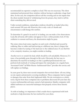 recommended an expensive complete re-lead. This was not necessary. The client
maintained and protected these windows without having to undertake a huge fund
drive. In this case, the competitor did not sell the covering and on-site repairs that
the client needed. Instead of withdrawing from the project, they tried to sell the
client something they did not need.
Under normal conditions, stained glass windows should be re-leaded when they
reach around 100 years old. However, this is only a rule of thumb and
circumstances could change this number.
To determine if a panel is in need of re-leading, you can make a few observations.
Lead, like all metal, will oxidize and appear to have a white powdery look. If this
oxidation is constant and heavy, the deterioration might be great.
The joints where lead comes together on each work is finished and secured by
soldering. Due to solder and lead moving at a different rate, there is fatigue that
becomes evident by tearing of the lead next to the soldered areas. If you find this
to be a majority situation, you might consider re-leading.
Another test is to scratch the lead, which should be soft and pliable. However, if it
tears, it has probably gone through its life cycle. Obviously, the best way to
determine the need for re-leading is to hire a qualified professional who can
perform both methods of testing and inspect the stained glass on a regular basis.
Associated Crafts®
& Willet Hauser Architectural Glass®
provides this service and
will explain our findings.
In years gone by, there were several companies that serviced clients all over, doing
on-site repairs and protective covering installation. These companies had no regard
to damages that came from their haphazard skills. On-site restoration as a whole,
took a big hit from these companies due to problems discovered 20 years later due
to poor craftsmanship and many earned a bad reputation. Quality companies with
skilled craftsmen use successful techniques that properly restore these historic
pieces.
As with re-leading, it is important to find a studio that is experienced with both
methods to help determine the best method for your client.
page 16
 