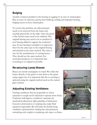 Bulging
Another common problem is the bowing or sagging of an area of stained glass.
Due to years of exposure, gravity, heat build-up, settling and improper bracing,
bulging occurs in most stained glass.
To correct this problem, the affected panel
needs to be removed from the frame and
carefully placed flat on the table. Once the panel
is flat, broken joints need to be soldered. The
original bracing may need to be re-attached or
new bracing added to support the weakened
area. If new bracing is installed, it is important
that it be the same type as the original bracing
and attached in the same method. The same is
true for the reattachment of existing braces.
They should use the same method. For
restoration purposes, it is important that
everything is as original as possible.
Re-securing Loose Braces
Braces are mostly rectangular or round. We solder the
braces directly to the panel or wire them to the panel
using copper ties. It is important that the re-securing is
achieved using the original method used on the stained
glass window.
Adjusting Existing Ventilators
Existing ventilators that are inoperable or whose
operation is rough can be adjusted to operate more freely.
Craftsmen will improve ventilators’ operation by
mechanical adjustment, light grinding or lubrication.
Excessive deterioration or warping may make fluid
operation impossible. We will make the double-hung
ventilators operational by sanding the sash perimeter,
reattaching sash weights or replacing sash ropes or chains. 
page 18
 