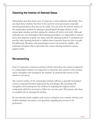 Cleaning the Interior of Stained Glass
Stained glass gets dirty from years of exposure to dust, pollution and candles. You
can clean these windows but there is the need for some precautions especially
around painted pieces that may not be stable. You can clean the interior surface of
the stained glass window by spraying a special liquid cleaning solution on the
stained glass window and then wiping the solution off with a soft cloth. Although
craftsmen are very thorough in their cleaning procedures, it is impossible to remove
heavy lime deposits or paint over spray with this cleaning method. A craftsman can
provide other cleaning methods to address these concerns; however, this is usually
bid differently. Windows with painted glass need to be tested for stability. The
craftsman should be able to determine the correct cleaning method to ensure
quality results.
Re-cementing
Years of exposure to elements and heat will dry and reduce the cement compound
in a stained glass window. It is important to rejuvenate this cement on the exterior,
and to strengthen and waterproof the window. To perform this service on the
interior is too messy.
The exterior surface of the stained glass window will have a specially formulated
cement compound brushed underneath the lead flanges. Re-cementing will
strengthen and weatherproof the window by replacing the original cement
compound, which has loosened or fallen out over the years. This process also does
an excellent job of cleaning the window.
Be sure that the studio explains each service in detail in your contract and that your
studio consultant can answer your questions regarding any services to be
performed.
page 19
 