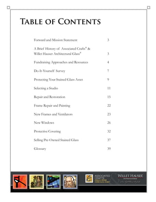 Table of Contents
Forward and Mission Statement 3
A Brief History of Associated Crafts®
&  
Willet Hauser Architectural Glass®
3
Fundraising Approaches and Resources 4
Do-It-Yourself Survey 7
Protecting Your Stained Glass Asset 9
Selecting a Studio 11
Repair and Restoration 15
Frame Repair and Painting 22
New Frames and Ventilators 23
New Windows 26
Protective Covering 32
Selling Pre-Owned Stained Glass 37
Glossary 39 
page 2
America’s Premier
Stained Glass Studi0®
& ®
®
 