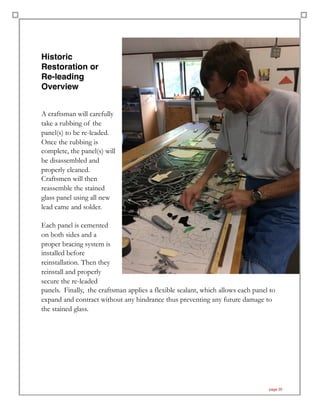 Historic
Restoration or  
Re-leading
Overview
A craftsman will carefully
take a rubbing of the
panel(s) to be re-leaded.
Once the rubbing is
complete, the panel(s) will
be disassembled and
properly cleaned.
Craftsmen will then
reassemble the stained
glass panel using all new
lead came and solder.
Each panel is cemented
on both sides and a
proper bracing system is
installed before
reinstallation. Then they
reinstall and properly
secure the re-leaded
panels. Finally, the craftsman applies a flexible sealant, which allows each panel to
expand and contract without any hindrance thus preventing any future damage to
the stained glass.
page 20
 