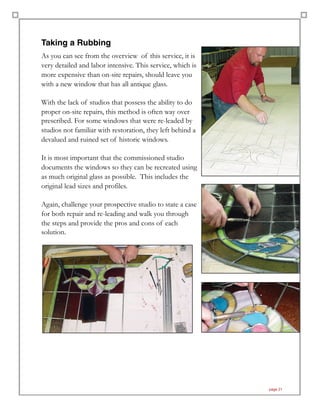 Taking a Rubbing
As you can see from the overview of this service, it is
very detailed and labor intensive. This service, which is
more expensive than on-site repairs, should leave you
with a new window that has all antique glass.
With the lack of studios that possess the ability to do
proper on-site repairs, this method is often way over
prescribed. For some windows that were re-leaded by
studios not familiar with restoration, they left behind a
devalued and ruined set of historic windows.
It is most important that the commissioned studio
documents the windows so they can be recreated using
as much original glass as possible. This includes the
original lead sizes and profiles.
Again, challenge your prospective studio to state a case
for both repair and re-leading and walk you through
the steps and provide the pros and cons of each
solution.
page 21
 