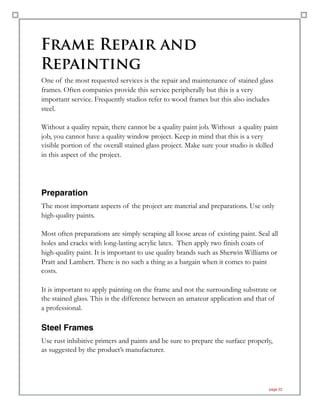 Frame Repair and
Repainting
One of the most requested services is the repair and maintenance of stained glass
frames. Often companies provide this service peripherally but this is a very
important service. Frequently studios refer to wood frames but this also includes
steel.
Without a quality repair, there cannot be a quality paint job. Without a quality paint
job, you cannot have a quality window project. Keep in mind that this is a very
visible portion of the overall stained glass project. Make sure your studio is skilled
in this aspect of the project.
Preparation
The most important aspects of the project are material and preparations. Use only
high-quality paints.
Most often preparations are simply scraping all loose areas of existing paint. Seal all
holes and cracks with long-lasting acrylic latex. Then apply two finish coats of
high-quality paint. It is important to use quality brands such as Sherwin Williams or
Pratt and Lambert. There is no such a thing as a bargain when it comes to paint
costs.
It is important to apply painting on the frame and not the surrounding substrate or
the stained glass. This is the difference between an amateur application and that of
a professional.
Steel Frames
Use rust inhibitive primers and paints and be sure to prepare the surface properly,
as suggested by the product’s manufacturer.
page 22
 