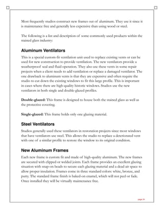 Most frequently studios construct new frames out of aluminum. They use it since it
is maintenance free and generally less expensive than using wood or steel.
The following is a list and description of some commonly used products within the
stained glass industry:
Aluminum Ventilators
This is a special custom-fit ventilation unit used to replace existing vents or can be
used for new construction to provide ventilation. The new ventilators provide a
weatherproof seal and fluid operation. They also use these vents in some repair
projects when a client needs to add ventilation or replace a damaged ventilator. The
one drawback to aluminum vents is that they are expensive and often require the
studio to cut down the existing windows to fit this large profile. This is important
in cases where there are high-quality historic windows. Studios use the new
ventilators in both single and double-glazed profiles.
Double-glazed: This frame is designed to house both the stained glass as well as
the protective covering.
Single-glazed: This frame holds only one glazing material.
Steel Ventilators
Studios generally used these ventilators in restoration projects since most windows
that have ventilators use steel. This allows the studio to replace a deteriorated vent
with one of a similar profile to restore the window to its original condition.
New Aluminum Frames
Each new frame is custom fit and made of high-quality aluminum. The new frames
are secured with clipped or welded joints. Each frame provides an excellent glazing
situation with snap-on beads to secure each glazing material and a dead air space to
allow proper insulation. Frames come in three standard colors: white, bronze, and
putty. The standard frame finish is baked-on enamel, which will not peel or fade.
Once installed they will be virtually maintenance free.
page 24
 