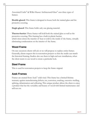 Associated Crafts®
& Willet Hauser Architectural Glass®
uses three types of
frames:
Double-glazed: This frame is designed to house both the stained glass and the
protective covering.
Single-glazed: This frame holds only one glazing material.
Thermo-barrier: These frames will hold both the stained glass as well as the
protective covering. This framing has a built-in plastic barrier,
which slows down the transfer of heat or cold to the inside of the frame, virtually
eliminating condensation on the interior of the frame.
Wood Frame
On rare occasions clients will ask or we will propose to replace entire frames.
Generally, clients request this in restoration projects so that the studio can match
the historical framing. Studios also use them in high-end new installations, when
the client wants to use wood to create a particular look.
Steel Frame
This is used for restoration projects to keep the frame original.
Azek Frames
Frames are created from Azek®
solid vinyl. This frame has a limited lifetime
warranty against manufacturing defects, rot, corrosion, cracking, excessive swelling,
splitting, delamination and yellowing. This unique product allows the client to enjoy
a product that has the versatility and beauty of wood with limited maintenance and
will not rot.
page 25
 