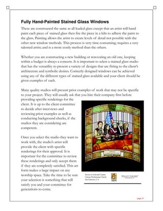 Fully Hand-Painted Stained Glass Windows
These are constructed the same as all leaded glass except that an artist will hand
paint each piece of stained glass then fire the piece in a kiln to adhere the paint to
the glass. Painting allows the artist to create levels of detail not possible with the
other new window methods. This process is very time consuming; requires a very
talented artist; and is a more costly method than the others.
Whether you are constructing a new building or renovating an old one, keeping
within a budget is always a concern. It is important to select a stained glass studio
that has the versatility to present a variety of designs that are fitting to the client’s
architecture and symbolic desires. Correctly designed windows can be achieved
using any of the different types of stained glass available and your client should be
given examples of each.
Many quality studios will present prior examples of work that may not be specific
to your project. They will usually ask that you hire their company first before
providing specific renderings for the
client. It is up to the client committee
to decide after interviews and
reviewing prior examples as well as
conducting background checks, if the
studios they are considering are
competent.
Once you select the studio they want to
work with, the studio’s artist will
provide the client with specific
renderings for their approval. It is
important for the committee to review
these renderings and only accept them
if they are completely satisfied. This art
form makes a large impact on any
worship space. Take the time to be sure
your selection is something that will
satisfy you and your committee for
generations to come.
page 27
 
