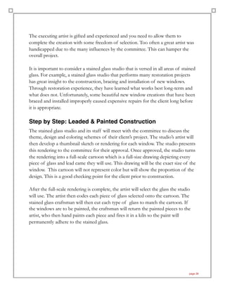 The executing artist is gifted and experienced and you need to allow them to
complete the creation with some freedom of selection. Too often a great artist was
handicapped due to the many influences by the committee. This can hamper the
overall project.
It is important to consider a stained glass studio that is versed in all areas of stained
glass. For example, a stained glass studio that performs many restoration projects
has great insight to the construction, bracing and installation of new windows.
Through restoration experience, they have learned what works best long-term and
what does not. Unfortunately, some beautiful new window creations that have been
braced and installed improperly caused expensive repairs for the client long before
it is appropriate.
Step by Step: Leaded & Painted Construction
The stained glass studio and its staff will meet with the committee to discuss the
theme, design and coloring schemes of their client’s project. The studio’s artist will
then develop a thumbnail sketch or rendering for each window. The studio presents
this rendering to the committee for their approval. Once approved, the studio turns
the rendering into a full-scale cartoon which is a full-size drawing depicting every
piece of glass and lead came they will use. This drawing will be the exact size of the
window. This cartoon will not represent color but will show the proportion of the
design. This is a good checking point for the client prior to construction.
After the full-scale rendering is complete, the artist will select the glass the studio
will use. The artist then codes each piece of glass selected onto the cartoon. The
stained glass craftsman will then cut each type of glass to match the cartoon. If
the windows are to be painted, the craftsman will return the painted pieces to the
artist, who then hand paints each piece and fires it in a kiln so the paint will
permanently adhere to the stained glass.
page 28
 
