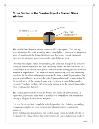 Cross Section of the Construction of a Stained Glass
Window
!
!
The panel is braced on the interior surface to add extra support. This bracing
system is designed in place according to the stained glass craftsman who recognizes
areas of weakness in the design. It is important that braces provide maximum
support with minimum intervention to the stained glass artwork.
Once the stained glass panels are completed, the craftsmen transport the windows
to the job site for installation into new or existing frames. We find our clients are
served better if we provide their general contractor with framing specifications and
installation requirements. This approach avoids unnecessary costs and scheduling
problems for the client and general contractor. In some remodeling situations, this
approach is ineffective. In others, the stained glass studio should be responsible for
the modification of the existing frames to accept the new stained glass panels
correctly. The client needs to fully review the framing with the stained glass studio
prior to making this decision.
The stained glass windows should be divided into panels of approximately 12
square feet, if possible. Each panel is installed so it supports its own weight and
bracing is adequate for the size of the panel.
It is best for the studio to install the stained glass after other building remodeling
projects are complete to avoid construction-related accidents involving the
windows.
When installing new panels into a new double-glazed frame, the studio should set
the panels with setting blocks, then secure them with snap-on aluminum beads. If
page 30
lead
STAINED GLASS
CEMENT
COMPOUND
 