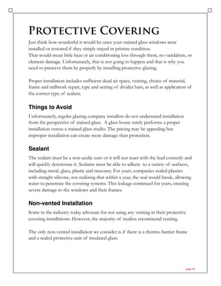 Protective Covering
Just think how wonderful it would be once your stained glass windows were
installed or restored if they simply stayed in pristine condition.
That would mean little heat or air conditioning loss through them, no vandalism, or
element damage. Unfortunately, that is not going to happen and that is why you
need to preserve them by properly by installing protective glazing.
Proper installation includes sufficient dead air space, venting, choice of material,
frame and millwork repair, type and setting of divider bars, as well as application of
the correct type of sealant.
Things to Avoid
Unfortunately, regular glazing company installers do not understand installation
from the perspective of stained glass. A glass house rarely performs a proper
installation versus a stained glass studio. The pricing may be appealing but
improper installation can create more damage than protection.
Sealant
The sealant must be a non-acidic cure or it will not react with the lead correctly and
will quickly deteriorate it. Sealants must be able to adhere to a variety of surfaces,
including metal, glass, plastic and masonry. For years, companies sealed plastics
with straight silicone, not realizing that within a year, the seal would break, allowing
water to penetrate the covering systems. This leakage continued for years, creating
severe damage to the windows and their frames.
Non-vented Installation
Some in the industry today advocate for not using any venting in their protective
covering installations. However, the majority of studios recommend venting.
The only non-vented installation we consider is if there is a thermo barrier frame
and a sealed protective unit of insulated glass.
page 32
 