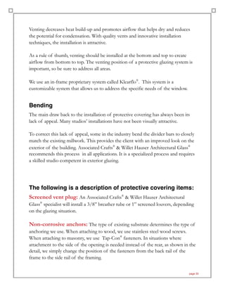 Venting decreases heat build-up and promotes airflow that helps dry and reduces
the potential for condensation. With quality vents and innovative installation
techniques, the installation is attractive.
As a rule of thumb, venting should be installed at the bottom and top to create
airflow from bottom to top. The venting position of a protective glazing system is
important, so be sure to address all areas.
We use an in-frame proprietary system called Klearflo®
. This system is a
customizable system that allows us to address the specific needs of the window.
Bending
The main draw back to the installation of protective covering has always been its
lack of appeal. Many studios’ installations have not been visually attractive.
To correct this lack of appeal, some in the industry bend the divider bars to closely
match the existing millwork. This provides the client with an improved look on the
exterior of the building. Associated Crafts®
& Willet Hauser Architectural Glass®
recommends this process in all applications. It is a specialized process and requires
a skilled studio competent in exterior glazing.
The following is a description of protective covering items:
Screened vent plug: An Associated Crafts®
& Willet Hauser Architectural
Glass®
specialist will install a 3/8” breather tube or 1” screened louvers, depending
on the glazing situation.
Non-corrosive anchors: The type of existing substrate determines the type of
anchoring we use. When attaching to wood, we use stainless steel wood screws.
When attaching to masonry, we use Tap-Con®
fasteners. In situations where
attachment to the side of the opening is needed instead of the rear, as shown in the
detail, we simply change the position of the fasteners from the back rail of the
frame to the side rail of the framing.
page 33
 