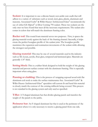 Sealant: It is important to use a silicone-based, non-acidic cure caulk that will
adhere to a variety of substrates such as wood, steel, glass, plastic, aluminum and
masonry. Associated Crafts®
& Willet Hauser Architectural Glass®
recommends the
use of either GE Silpruf®
or Dow Corning 795 sealant. These two sealants are the
only ones we have found that meet all the necessary requirements. The sealant also
comes in colors that will match the aluminum framing color.
Backer rod: This round foam material serves two purposes. First, it spaces the
glazing material evenly against the back of the framing channel. Secondly, it helps
create the perfect hourglass profile of the sealant joint. The hourglass profile
maximizes the expansion and contraction movements of the sealant while allowing
the strongest seal possible.
Glazing material: This may be one of several materials used in the industry
such as XL Lexan, acrylic, float glass, tempered and laminated glass. Materials are
generally 1/4” thick.
Setting block: This is a rubber block designed to hold the weight of the glazing
material and prevent surface contact with the aluminum framing. This is especially
important when using glass.
Panning or cladding: This is the process of wrapping exposed wood with flat
aluminum coil stock to make the surface maintenance free. Associated Crafts®
&
Willet Hauser Architectural Glass®
specialists will custom fit and bend this material
to closely match the contour of the existing millwork being covered. This process
is not standard in the glazing system and only used as specified.
T-Bar: A T-shaped aluminum bar that divides glazing panels and transfers the
weight of the panels to the jambs.
Perimeter bar: An F-shaped aluminum bar that is used at the perimeter of the
application where it is only necessary to receive a glazing panel from one side.
page 35
 