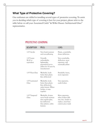 What Type of Protective Covering?
Our craftsmen are skilled in installing several types of protective covering. To assist
you in deciding which type of covering is best for your project, please refer to the
table below or call your Associated Crafts®
& Willet Hauser Architectural Glass®
representative.
page 36
PR0TECTIVE C0VERING
descripti0n pr0s c0ns
1/4" Acrylic Very break resistant
and non-yellowing
Plastic, scratchable,
shows deflection
1/4" Lexan
XL10 or
equivalent
Virtually
unbreakable,
lightweight,
guaranteed not to
yellow for 10 years by
manufacturer
Very scratchable,
deflection, more
expensive, will
eventually yellow
1/4" Float Glass Washable, looks
better than plastic
(less deflection)
Breakable, heavy,
more expensive
1/4" Laminated
Glass
Washable, looks
better than plastic
(less deflection),
safety feature: When
broken, it stays
together
Very expensive,
easily broken
1/4" Tempered
Glass
Washable, 4 times
more break resistent
than regular glass,
less deflection
than plastics, safety
features
More expensive,
when broken falls
into dice, harder to
replace, must have
custom piece made
 