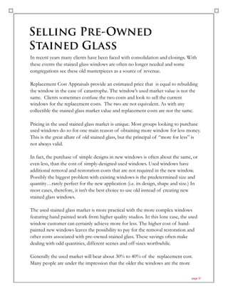 Selling Pre-Owned
Stained Glass
In recent years many clients have been faced with consolidation and closings. With
these events the stained glass windows are often no longer needed and some
congregations see these old masterpieces as a source of revenue.
Replacement Cost Appraisals provide an estimated price that is equal to rebuilding
the window in the case of catastrophe. The window’s used market value is not the
same. Clients sometimes confuse the two costs and look to sell the current
windows for the replacement costs. The two are not equivalent. As with any
collectible the stained glass market value and replacement costs are not the same.
Pricing in the used stained glass market is unique. Most groups looking to purchase
used windows do so for one main reason of obtaining more window for less money.
This is the great allure of old stained glass, but the principal of “more for less” is
not always valid.
In fact, the purchase of simple designs in new windows is often about the same, or
even less, than the cost of simply-designed used windows. Used windows have
additional removal and restoration costs that are not required in the new window.
Possibly the biggest problem with existing windows is the predetermined size and
quantity…rarely perfect for the new application (i.e. its design, shape and size.) In
most cases, therefore, it isn’t the best choice to use old instead of creating new
stained glass windows.
The used stained glass market is more practical with the more complex windows
featuring hand painted work from higher quality studios. In this lone case, the used
window customer can certainly achieve more for less. The higher cost of hand-
painted new windows leaves the possibility to pay for the removal restoration and
other costs associated with pre-owned stained glass. These savings often make
dealing with odd quantities, different scenes and off-sizes worthwhile.
Generally the used market will bear about 30% to 40% of the replacement cost.
Many people are under the impression that the older the windows are the more
page 37
 