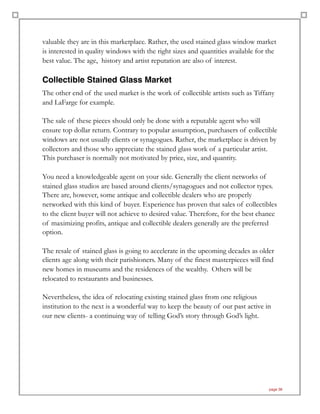 valuable they are in this marketplace. Rather, the used stained glass window market
is interested in quality windows with the right sizes and quantities available for the
best value. The age, history and artist reputation are also of interest.
Collectible Stained Glass Market
The other end of the used market is the work of collectible artists such as Tiffany
and LaFarge for example.
The sale of these pieces should only be done with a reputable agent who will
ensure top dollar return. Contrary to popular assumption, purchasers of collectible
windows are not usually clients or synagogues. Rather, the marketplace is driven by
collectors and those who appreciate the stained glass work of a particular artist.
This purchaser is normally not motivated by price, size, and quantity.
You need a knowledgeable agent on your side. Generally the client networks of
stained glass studios are based around clients/synagogues and not collector types.
There are, however, some antique and collectible dealers who are properly
networked with this kind of buyer. Experience has proven that sales of collectibles
to the client buyer will not achieve to desired value. Therefore, for the best chance
of maximizing profits, antique and collectible dealers generally are the preferred
option.
The resale of stained glass is going to accelerate in the upcoming decades as older
clients age along with their parishioners. Many of the finest masterpieces will find
new homes in museums and the residences of the wealthy. Others will be
relocated to restaurants and businesses.
Nevertheless, the idea of relocating existing stained glass from one religious
institution to the next is a wonderful way to keep the beauty of our past active in
our new clients- a continuing way of telling God’s story through God’s light.
page 38
 