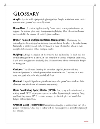 Glossary
Acrylic: 1/4 inch thick polyacrylic glazing sheet. Acrylic is 60 times more break-
resistant than glass of the same thickness.
Brace Bars: A reinforcing bar (usually flat or round in shape) that is used to
support the stained glass panel thus preventing bulging. Most often these braces
are installed in the interior of stained glass windows.
Broken Painted and Stained Glass Replacement: Maintaining the
originality is a high priority but in some cases, replacing the glass is the only choice.
Generally, a window needs to be replaced if a piece of glass has a hole in it, is
completely broken out or has multiple cracks.
Bulging: A bulge is a section of the window that has become so weak that the
lead and the glass bow in or out. If this condition is allowed to remain unchecked,
it will break the glass and the lead joints. Eventually the whole section is in danger
of falling out.
Cartoon: The full-scale drawing for a window or panel, from which the
individual pieces of a stained-glass window are sized to cut. The cartoon is also
used as a guide when the window is leaded up.
Cement: A special liquid compound used to weatherproof new windows. It is
also used to maintain old windows (re-cementing).
Clear Penetrating Epoxy Sealer (CPES): An epoxy sealer that is used on
rotting wood. CPES impregnates the wood rather than coating it, arresting fungi
and bacteria growth. CPES creates a stronger yet flexible piece of wood that
fungus will not penetrate.
Cracked Glass (Repairing): Maintaining originality is an important part of a
proper restoration. Glass that is stable with no missing pieces is considered cracked
not broken.
page 39
 