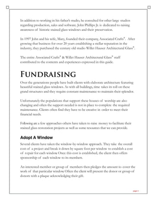 In addition to working in his father’s studio, he consulted for other large studios
regarding production, sales and software. John Phillips Jr. is dedicated to raising
awareness of historic stained glass windows and their preservation.
In 1997 John and his wife, Mary, founded their company, Associated Crafts®
. After
growing that business for over 20 years establishing a stellar reputation in the
industry, they purchased the century old studio Willet Hauser Architectural Glass®
.
The entire Associated Crafts®
& Willet Hauser Architectural Glass®
staff
contributed to the contents and experiences expressed in this guide.
Fundraising
Over the generations people have built clients with elaborate architecture featuring
beautiful stained glass windows. As with all buildings, time takes its toll on these
grand structures and they require constant maintenance to maintain their splendor.
Unfortunately the populations that support these houses of worship are also
changing and often the support needed is not in place to complete the required
maintenance. Clients often find they have to be creative in order to meet their
financial needs.
Following are a few approaches others have taken to raise money to facilitate their
stained glass restoration projects as well as some resources that we can provide.
Adopt A Window
Several clients have taken the window-by-window approach. They take the overall
cost of a project and break it down by square foot per window to establish a cost
of repair for each window. Once this cost is established, the client then offers
sponsorship of each window to its members.
An interested member or group of members then pledges the amount to cover the
work of that particular window. Often the client will present the donor or group of
donors with a plaque acknowledging their gift.
page 4
 