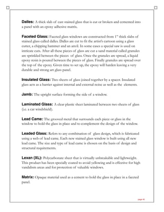 Dalles: A thick slab of cast stained glass that is cut or broken and cemented into
a panel with an epoxy adhesive matrix.
Faceted Glass: Faceted glass windows are constructed from 1” thick slabs of
stained glass called dalles. Dalles are cut to fit the artist’s cartoon using a glass
cutter, a chipping hammer and an anvil. In some cases a special saw is used on
intricate cuts. After all these pieces of glass are cut a sand material called granules
are sprinkled between the pieces of glass. Once the granules are spread, a liquid
epoxy resin is poured between the pieces of glass. Finally granules are spread over
the top of the epoxy. Given time to set up, the epoxy will harden leaving a very
durable and strong art glass panel.
Insulated Glass: Two sheets of glass joined together by a spacer. Insulated
glass acts as a barrier against internal and external noise as well as the elements.
Jamb: The upright surface forming the side of a window.
Laminated Glass: A clear plastic sheet laminated between two sheets of glass
(i.e. a car windshield).
Lead Came: The grooved metal that surrounds each piece or glass in the
window to hold the glass in place and to complement the design of the window.
Leaded Glass: Refers to any combination of glass design, which is fabricated
using a web of lead came. Each new stained glass window is built using all new
lead came. The size and type of lead came is chosen on the basis of design and
structural requirements.
Lexan (XL): Polycarbonate sheet that is virtually unbreakable and lightweight.
This product has been specially coated to avoid yellowing and is effective for high
vandalism areas and for protection of valuable windows.
Matrix: Opaque material used as a cement to hold the glass in place in a faceted
panel.
page 40
 