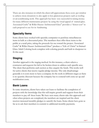 There are also instances in which the client will approximate these costs per window
to achieve more donations to also apply to less glamorous projects such as roofing
or air-conditioning work. This approach has been very successful in raising money
for many different maintenance projects by using the visual appeal of stained glass.
Associated Crafts®
& Willet Hauser Architectural Glass®
provides a “donor cost” in
each proposal to use for its fundraising.
Specialty Items
Some clients have worked with specialty companies to purchase miscellaneous
items in bulk at a discounted price. The members then offer these items to the
public at a retail price, taking the proceeds for use toward the project. Associated
Crafts®
& Willet Hauser Architectural Glass®
produce a “Life of Christ” in Stained
Glass Adult Coloring book complete with coloring pencils and built in sharpener to
fit this need.
Staging
Another approach is the staging method. In this instance, a client selects a
contractor and requests his bid to be broken down to address each specific area.
The client then performs each section as they acquire the funds. This works well
for active clients that receive regular pledge income. The only disadvantage
generally is it costs more to have a company do the work in different stages as there
is no quantity discount because the company has to contend with extra set up and
mobilization costs.
Bank Loans
In some situations, clients have taken out loans to facilitate the completion of
projects with the knowledge that this will inspire growth and support from their
members to pay off these loans. We have seen many clients take this approach and
often when projects are completed, the members are inspired and the client
receives increased monthly pledges to sanctify the loans. Some clients have gone as
far as to ask their members to commit to additional monthly payments.
page 5
 