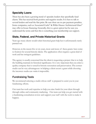 Specialty Loans
There has also been a growing trend of specialty lenders that specifically fund
clients. This has received both positive and negative results. It is best to talk to
several lenders and read the fine print. Be sure there are no pre-payment penalties.
Some companies, such as Associated Crafts®
& Willet Hauser Architectural Glass®
may offer in-house financing. Generally, this is a great option but be sure you
understand the terms and that this is something your membership can support.
State, Federal, and Private Historical Grants
Years ago many clients would solicit historical grant help but it unfortunately rarely
panned out.
However, in the recent five or six years, more and more of these grants have come
to fruition for several historic clients. The application often requires a great deal of
work and has stringent guidelines.
The agency is usually concerned that the client is requesting a project that is to help
the building maintain its historical significance. It is very important that you select a
quality company that is versed in historic restoration and preservation. The correct
studio can be very advantageous in helping a client secure a grant while choosing
the incorrect studio can make it impossible.
Fundraising Tools
We recommend selecting a studio whose staff is prepared to assist you in your
fundraising efforts.
Our team has tools and expertise to help you raise funds for your client through
through online and community marketing. Our team can help you get started with
a fundraising consultation review and support your staff with the tools to make it
happen.
page 6
 