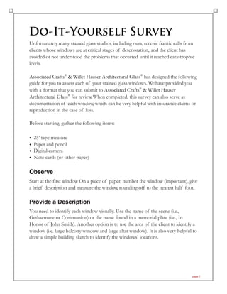 Do-It-Yourself Survey
Unfortunately many stained glass studios, including ours, receive frantic calls from
clients whose windows are at critical stages of deterioration, and the client has
avoided or not understood the problems that occurred until it reached catastrophic
levels.
Associated Crafts®
& Willet Hauser Architectural Glass®
has designed the following
guide for you to assess each of your stained glass windows. We have provided you
with a format that you can submit to Associated Crafts®
& Willet Hauser
Architectural Glass®
for review. When completed, this survey can also serve as
documentation of each window, which can be very helpful with insurance claims or
reproduction in the case of loss.
Before starting, gather the following items:
• 25’ tape measure
• Paper and pencil
• Digital camera
• Note cards (or other paper)
Observe
Start at the first window. On a piece of paper, number the window (important), give
a brief description and measure the window, rounding off to the nearest half foot.
Provide a Description
You need to identify each window visually. Use the name of the scene (i.e.,
Gethsemane or Communion) or the name found in a memorial plate (i.e., In
Honor of John Smith). Another option is to use the area of the client to identify a
window (i.e. large balcony window and large altar window). It is also very helpful to
draw a simple building sketch to identify the windows’ locations.
page 7
 