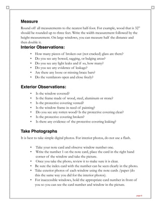 Measure
Round off all measurements to the nearest half-foot. For example, wood that is 32”
should be rounded up to three feet. Write the width measurement followed by the
height measurement. On large windows, you can measure half the distance and
then double it.
Interior Observations:
• How many pieces of broken out (not cracked) glass are there?
• Do you see any bowed, sagging, or bulging areas?
• Do you see any light leaks and if so, how many?
• Do you see any evidence of leakage?
• Are there any loose or missing brace bars?
• Do the ventilators open and close freely?
Exterior Observations:
• Is the window covered?
• Is the frame made of wood, steel, aluminum or stone?
• Is the protective covering vented?
• Is the window frame in need of painting?
• Do you see any rotten wood? Is the protective covering clear?
• Is the protective covering broken?
• Is there any evidence of the protective covering leaking?
Take Photographs
It is best to take simple digital photos. For interior photos, do not use a flash.
• Take your note card and observe window number one.
• Write the number 1 on the note card, place the card in the right hand
corner of the window and take the picture.
• Once you take the photo, review it to make sure it is clear.
• Be sure the index card with the number can be seen clearly in the photo.
• Take exterior photos of each window using the note cards /paper (do
this the same way you did for the interior photos).
• For inaccessible windows, hold the appropriate card number in front of
you so you can see the card number and window in the picture.
page 8
 