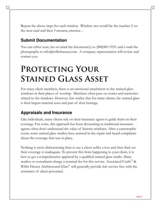 Repeat the above steps for each window. Window two would be the number 2 on
the next card and then 3 etcetera, etcetera…
Submit Documentation
You can either scan, fax or email the document(s) to (888)801-9551 and e-mail the
photographs to info@willethauser.com. A company representative will review and
contact you.
Protecting Your  
Stained Glass Asset
For many client members, there is an emotional attachment to the stained glass
windows in their places of worship. Members often pass on stories and memories
related to the windows. However, few realize that for many clients, the stained glass
is their largest material asset and part of their heritage.
Appraisals and Insurance
Like individuals, many clients rely on their insurance agent to guide them on their
coverage. For some, this approach has been devastating as traditional insurance
agents often don’t understand the value of historic windows. After a catastrophic
event, some stained glass studios have assisted in the repair and heard complaints
about the coverage that was in place.
Nothing is more disheartening than to see a client suffer a loss and then find out
their coverage is inadequate. To prevent this from happening to your client, it is
best to get a comprehensive appraisal by a qualified stained glass studio. Many
studios or consultants charge a nominal fee for this service. Associated Crafts®
&
Willet Hauser Architectural Glass®
will generally provide this service free with the
assistance of client personnel.
page 9
 