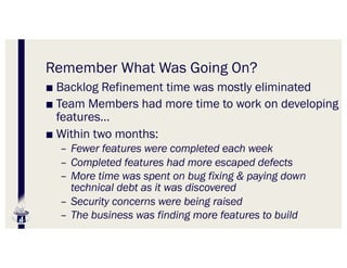 Remember What Was Going On?
■ Backlog Refinement time was mostly eliminated
■ Team Members had more time to work on developing
features…
■ Within two months:
– Fewer features were completed each week
– Completed features had more escaped defects
– More time was spent on bug fixing & paying down
technical debt as it was discovered
– Security concerns were being raised
– The business was finding more features to build
 