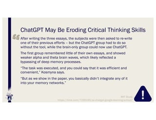 ChatGPT May Be Eroding Critical Thinking Skills
After writing the three essays, the subjects were then asked to re-write
one of their previous efforts – but the ChatGPT group had to do so
without the tool, while the brain-only group could now use ChatGPT.
The first group remembered little of their own essays, and showed
weaker alpha and theta brain waves, which likely reflected a
bypassing of deep memory processes.
“The task was executed, and you could say that it was efficient and
convenient,” Kosmyna says.
“But as we show in the paper, you basically didn’t integrate any of it
into your memory networks.”
MIT Study
https://time.com/7295195/ai-chatgpt-google-learning-school/
 
