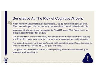 Generative AI: The Risk of Cognitive Atrophy
When we know that information is available… we do not remember it as well.
When we no longer train our memory, the associated neural networks atrophy.
More specifically, participants assisted by ChatGPT wrote 60% faster, but their
relevant cognitive load fell by 32%.
EEG showed that brain connectivity was almost halved (alpha and theta waves)
and 83% of AI users were unable to remember a passage they had just written.
The second group, in contrast, performed well, exhibiting a significant increase in
brain connectivity across all EEG frequency bands.
This gives rise to the hope that AI, if used properly, could enhance learning as
opposed to diminishing it.
https://www.polytechnique-insights.com/en/columns/neuroscience/generative-ai-the-risk-of-cognitive-atrophy/
“Your Brain on ChatGPT: Accumulation of Cognitive Debt when Using an AI Assistant for Essay Writing Task”: https://arxiv.org/pdf/2506.08872v1
 