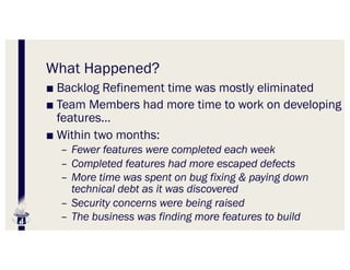 What Happened?
■ Backlog Refinement time was mostly eliminated
■ Team Members had more time to work on developing
features…
■ Within two months:
– Fewer features were completed each week
– Completed features had more escaped defects
– More time was spent on bug fixing & paying down
technical debt as it was discovered
– Security concerns were being raised
– The business was finding more features to build
 