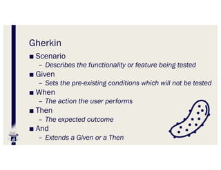 Gherkin
■ Scenario
– Describes the functionality or feature being tested
■ Given
– Sets the pre-existing conditions which will not be tested
■ When
– The action the user performs
■ Then
– The expected outcome
■ And
– Extends a Given or a Then
 